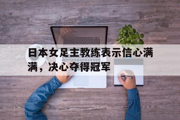 日本女足主教练表示信心满满，决心夺得冠军