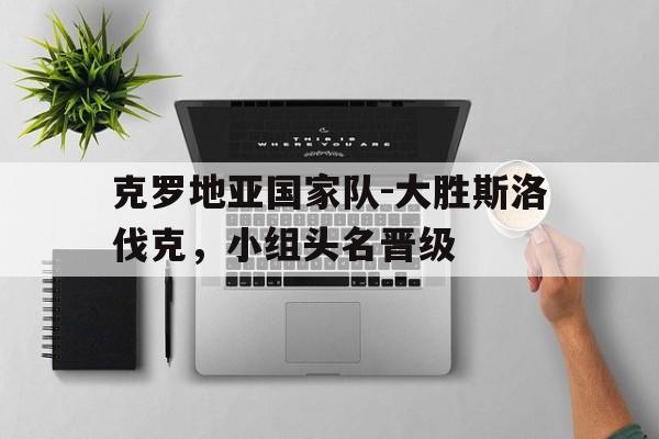 克罗地亚国家队-大胜斯洛伐克，小组头名晋级的简单介绍