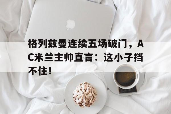 格列兹曼连续五场破门，AC米兰主帅直言：这小子挡不住！