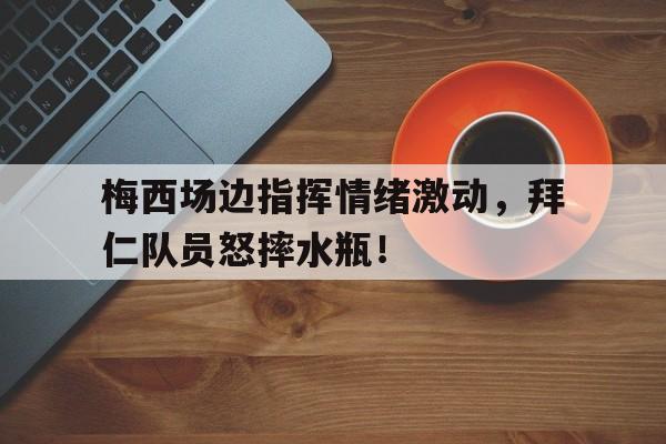梅西场边指挥情绪激动，拜仁队员怒摔水瓶！